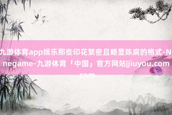 九游体育app娱乐那些印花繁密且略显陈腐的格式-Ninegame-九游体育「中国」官方网站|jiuyou.com