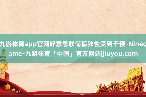 九游体育app官网好意思联储孤独性受到干预-Ninegame-九游体育「中国」官方网站|jiuyou.com