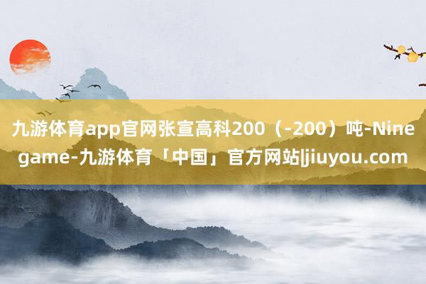 九游体育app官网张宣高科200（-200）吨-Ninegame-九游体育「中国」官方网站|jiuyou.com