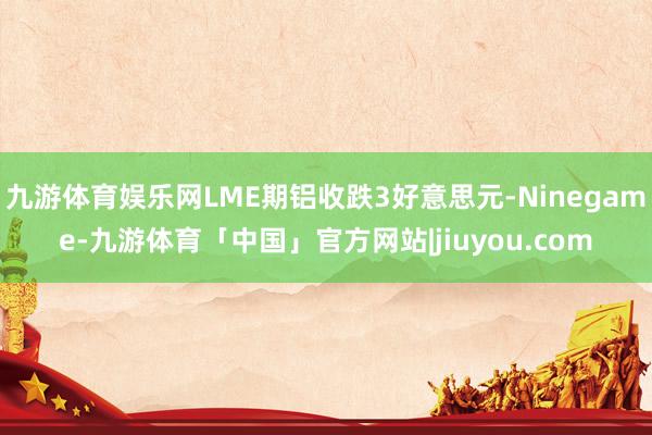 九游体育娱乐网LME期铝收跌3好意思元-Ninegame-九游体育「中国」官方网站|jiuyou.com