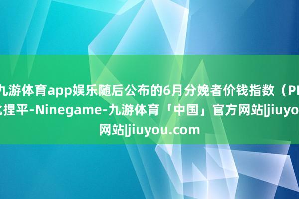 九游体育app娱乐随后公布的6月分娩者价钱指数（PPI）环比捏平-Ninegame-九游体育「中国」官方网站|jiuyou.com