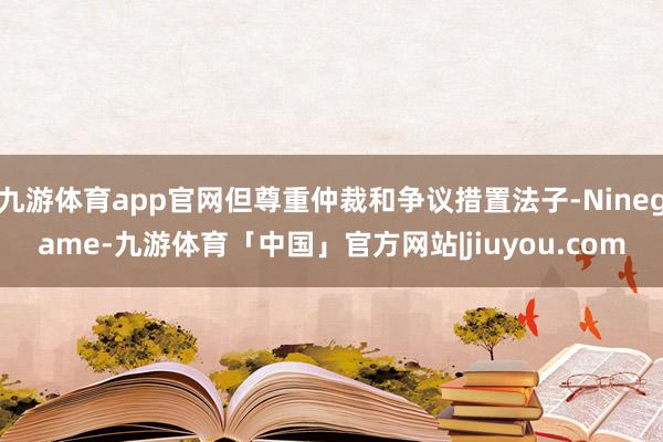 九游体育app官网但尊重仲裁和争议措置法子-Ninegame-九游体育「中国」官方网站|jiuyou.com