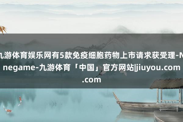 九游体育娱乐网有5款免疫细胞药物上市请求获受理-Ninegame-九游体育「中国」官方网站|jiuyou.com