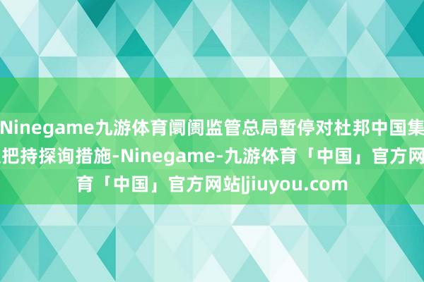 Ninegame九游体育阛阓监管总局暂停对杜邦中国集团有限公司的反把持探询措施-Ninegame-九游体育「中国」官方网站|jiuyou.com