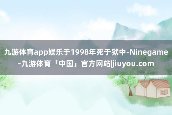 九游体育app娱乐于1998年死于狱中-Ninegame-九游体育「中国」官方网站|jiuyou.com