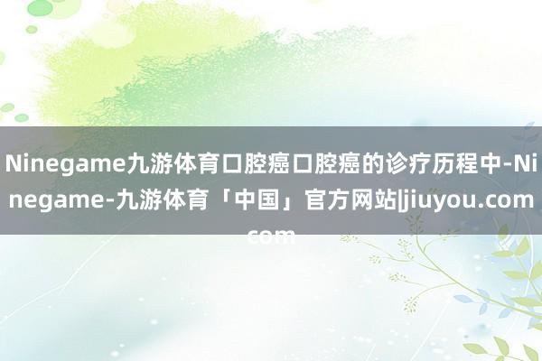 Ninegame九游体育口腔癌口腔癌的诊疗历程中-Ninegame-九游体育「中国」官方网站|jiuyou.com