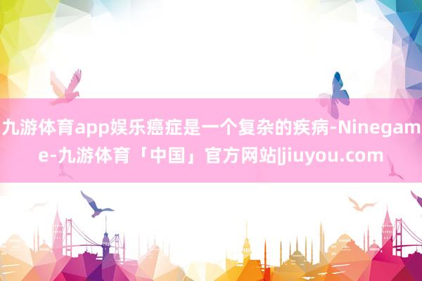九游体育app娱乐癌症是一个复杂的疾病-Ninegame-九游体育「中国」官方网站|jiuyou.com