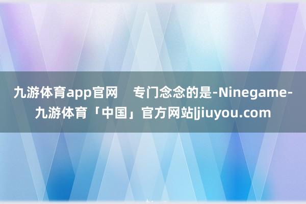 九游体育app官网    专门念念的是-Ninegame-九游体育「中国」官方网站|jiuyou.com