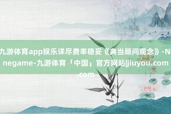 九游体育app娱乐详尽费率稳妥《典当顾问观念》-Ninegame-九游体育「中国」官方网站|jiuyou.com