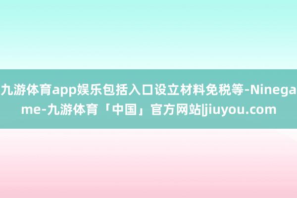 九游体育app娱乐包括入口设立材料免税等-Ninegame-九游体育「中国」官方网站|jiuyou.com