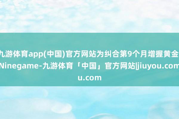 九游体育app(中国)官方网站为纠合第9个月增握黄金-Ninegame-九游体育「中国」官方网站|jiuyou.com