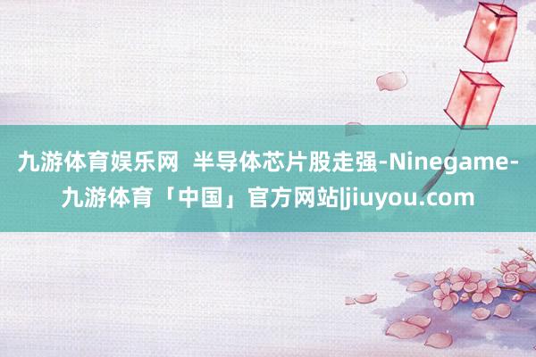 九游体育娱乐网  半导体芯片股走强-Ninegame-九游体育「中国」官方网站|jiuyou.com