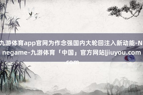 九游体育app官网为作念强国内大轮回注入新动能-Ninegame-九游体育「中国」官方网站|jiuyou.com
