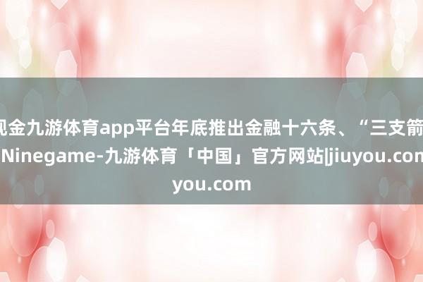 现金九游体育app平台年底推出金融十六条、“三支箭”-Ninegame-九游体育「中国」官方网站|jiuyou.com