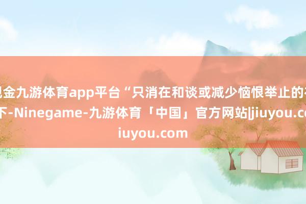 现金九游体育app平台“只消在和谈或减少恼恨举止的布景下-Ninegame-九游体育「中国」官方网站|jiuyou.com
