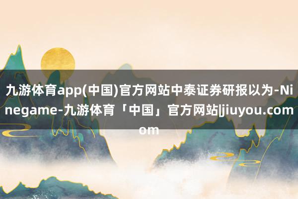 九游体育app(中国)官方网站　　中泰证券研报以为-Ninegame-九游体育「中国」官方网站|jiuyou.com