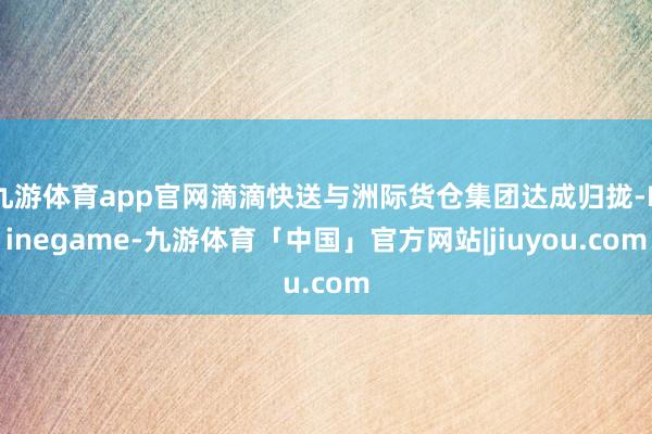 九游体育app官网滴滴快送与洲际货仓集团达成归拢-Ninegame-九游体育「中国」官方网站|jiuyou.com