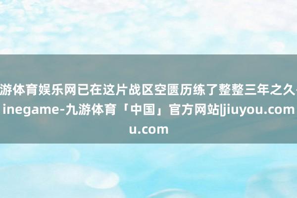 九游体育娱乐网已在这片战区空匮历练了整整三年之久-Ninegame-九游体育「中国」官方网站|jiuyou.com