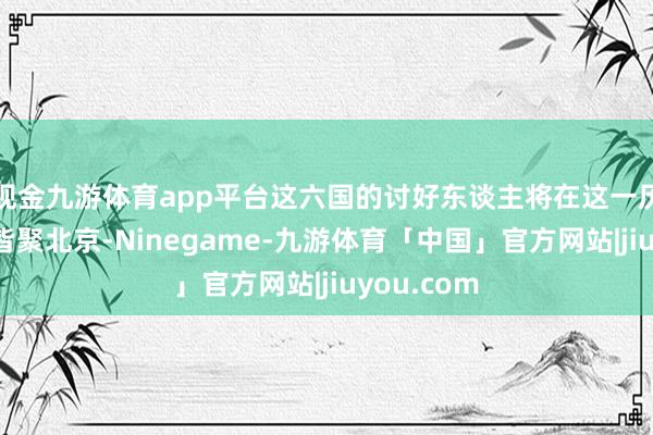 现金九游体育app平台这六国的讨好东谈主将在这一历史性时刻皆聚北京-Ninegame-九游体育「中国」官方网站|jiuyou.com