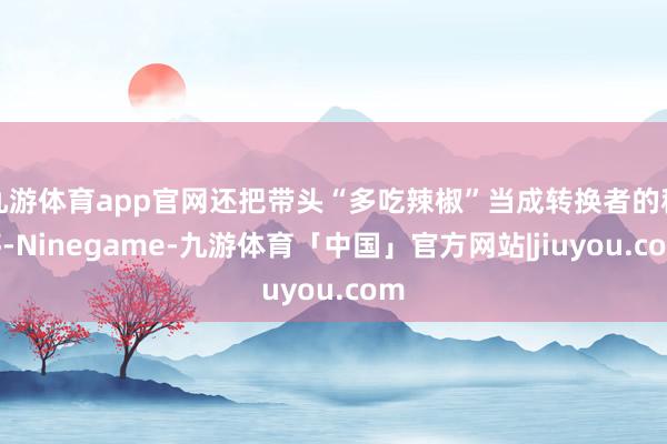 九游体育app官网还把带头“多吃辣椒”当成转换者的程序-Ninegame-九游体育「中国」官方网站|jiuyou.com