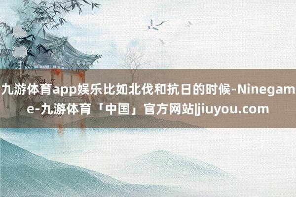 九游体育app娱乐比如北伐和抗日的时候-Ninegame-九游体育「中国」官方网站|jiuyou.com