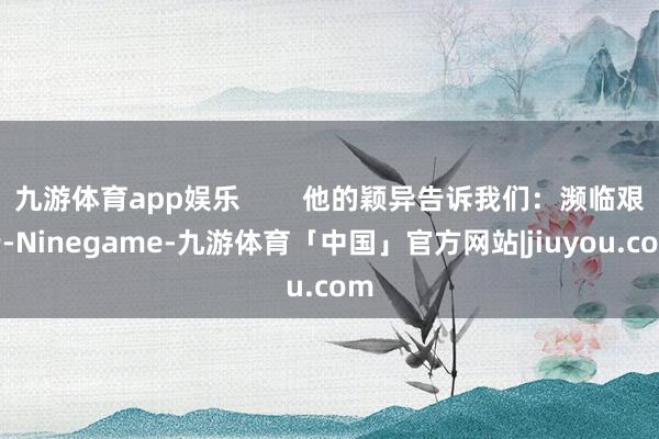 九游体育app娱乐        他的颖异告诉我们：濒临艰苦-Ninegame-九游体育「中国」官方网站|jiuyou.com