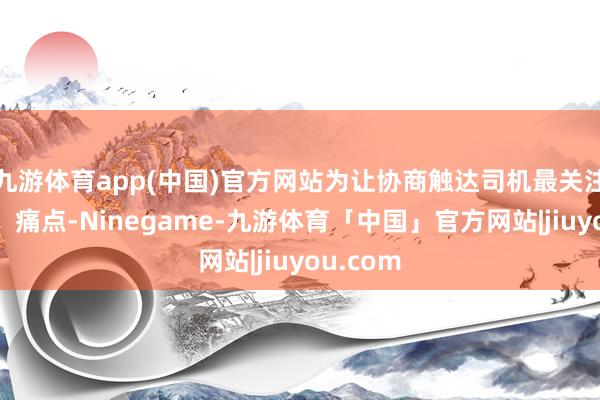 九游体育app(中国)官方网站为让协商触达司机最关注的难点、痛点-Ninegame-九游体育「中国」官方网站|jiuyou.com