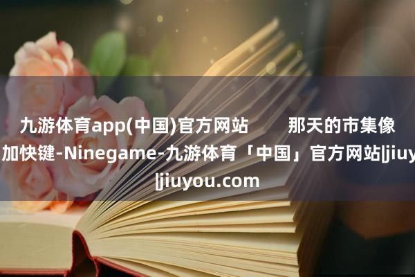 九游体育app(中国)官方网站        那天的市集像被按下了加快键-Ninegame-九游体育「中国」官方网站|jiuyou.com