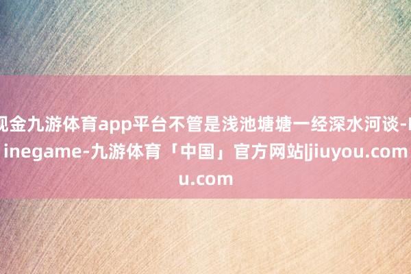 现金九游体育app平台不管是浅池塘塘一经深水河谈-Ninegame-九游体育「中国」官方网站|jiuyou.com