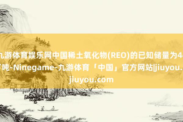 九游体育娱乐网中国稀土氧化物(REO)的已知储量为4400万吨-Ninegame-九游体育「中国」官方网站|jiuyou.com