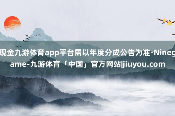 现金九游体育app平台需以年度分成公告为准-Ninegame-九游体育「中国」官方网站|jiuyou.com