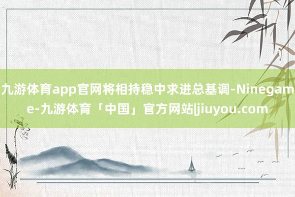 九游体育app官网将相持稳中求进总基调-Ninegame-九游体育「中国」官方网站|jiuyou.com