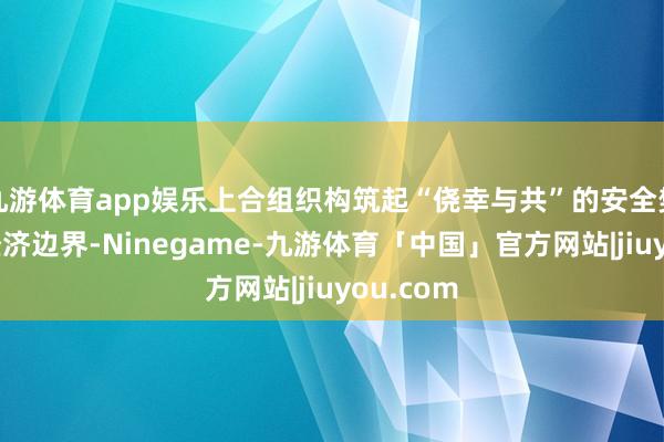 九游体育app娱乐上合组织构筑起“侥幸与共”的安全樊篱；在经济边界-Ninegame-九游体育「中国」官方网站|jiuyou.com