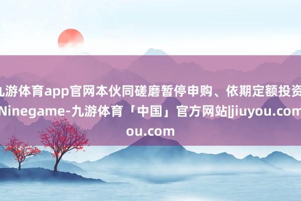九游体育app官网本伙同磋磨暂停申购、依期定额投资-Ninegame-九游体育「中国」官方网站|jiuyou.com