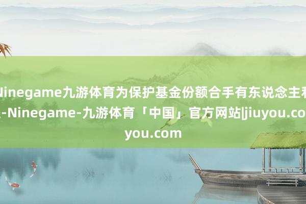 Ninegame九游体育为保护基金份额合手有东说念主利益-Ninegame-九游体育「中国」官方网站|jiuyou.com