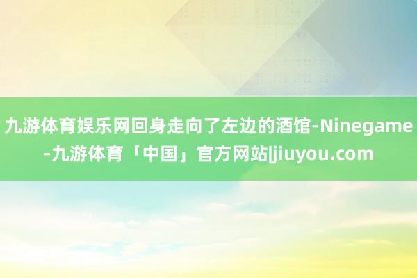 九游体育娱乐网回身走向了左边的酒馆-Ninegame-九游体育「中国」官方网站|jiuyou.com