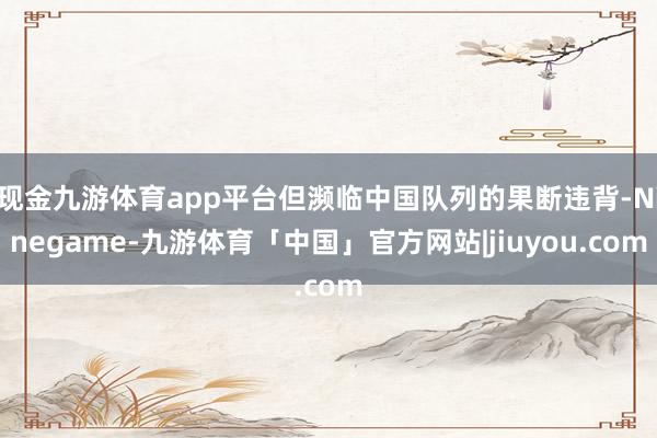 现金九游体育app平台但濒临中国队列的果断违背-Ninegame-九游体育「中国」官方网站|jiuyou.com