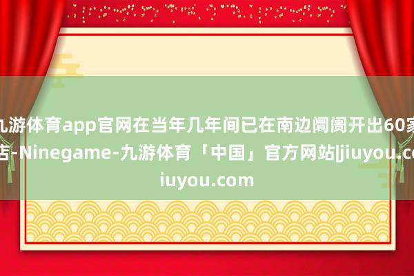 九游体育app官网在当年几年间已在南边阛阓开出60家门店-Ninegame-九游体育「中国」官方网站|jiuyou.com