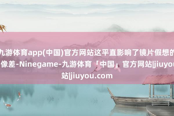 九游体育app(中国)官方网站这平直影响了镜片假想的景深和像差-Ninegame-九游体育「中国」官方网站|jiuyou.com