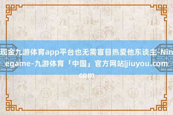 现金九游体育app平台也无需盲目热爱他东谈主-Ninegame-九游体育「中国」官方网站|jiuyou.com
