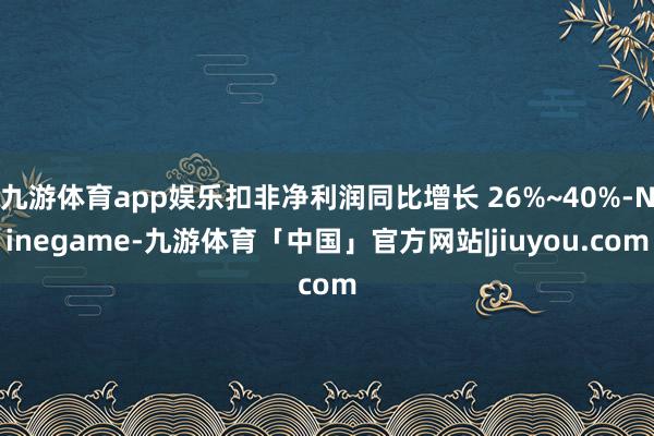 九游体育app娱乐扣非净利润同比增长 26%~40%-Ninegame-九游体育「中国」官方网站|jiuyou.com