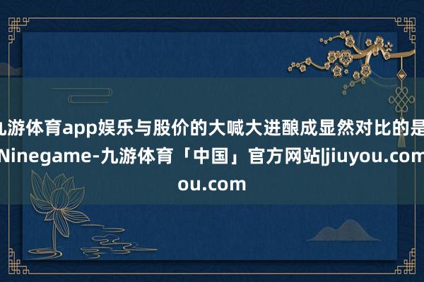 九游体育app娱乐与股价的大喊大进酿成显然对比的是-Ninegame-九游体育「中国」官方网站|jiuyou.com