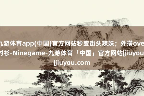 九游体育app(中国)官方网站秒变街头辣妹;外搭oversize衬衫-Ninegame-九游体育「中国」官方网站|jiuyou.com