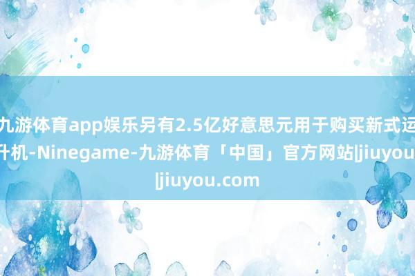 九游体育app娱乐另有2.5亿好意思元用于购买新式运输直升机-Ninegame-九游体育「中国」官方网站|jiuyou.com