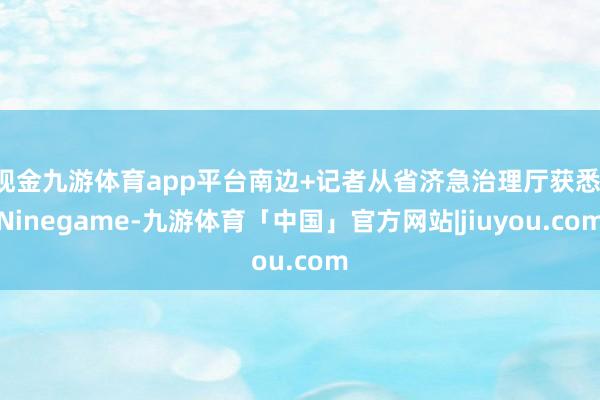 现金九游体育app平台南边+记者从省济急治理厅获悉-Ninegame-九游体育「中国」官方网站|jiuyou.com