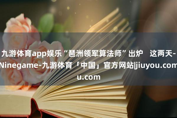 九游体育app娱乐“琶洲领军算法师”出炉   这两天-Ninegame-九游体育「中国」官方网站|jiuyou.com