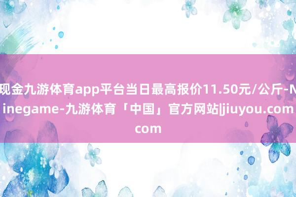 现金九游体育app平台当日最高报价11.50元/公斤-Ninegame-九游体育「中国」官方网站|jiuyou.com