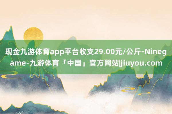 现金九游体育app平台收支29.00元/公斤-Ninegame-九游体育「中国」官方网站|jiuyou.com