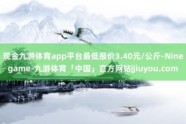 现金九游体育app平台最低报价3.40元/公斤-Ninegame-九游体育「中国」官方网站|jiuyou.com