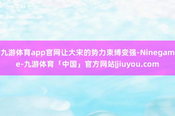 九游体育app官网让大宋的势力束缚变强-Ninegame-九游体育「中国」官方网站|jiuyou.com